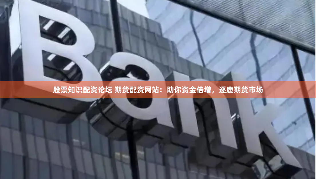 股票知识配资论坛 期货配资网站：助你资金倍增，逐鹿期货市场