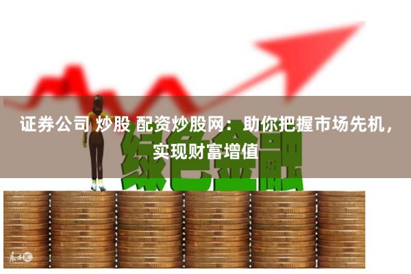 证券公司 炒股 配资炒股网：助你把握市场先机，实现财富增值