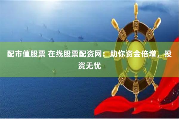 配市值股票 在线股票配资网：助你资金倍增，投资无忧
