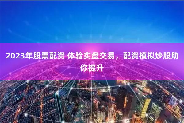 2023年股票配资 体验实盘交易，配资模拟炒股助你提升