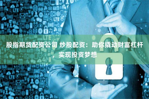 股指期货配资公司 炒股配资：助你撬动财富杠杆，实现投资梦想