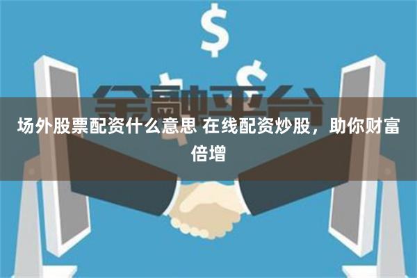 场外股票配资什么意思 在线配资炒股，助你财富倍增