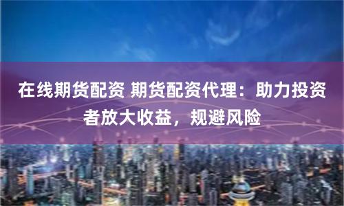 在线期货配资 期货配资代理：助力投资者放大收益，规避风险