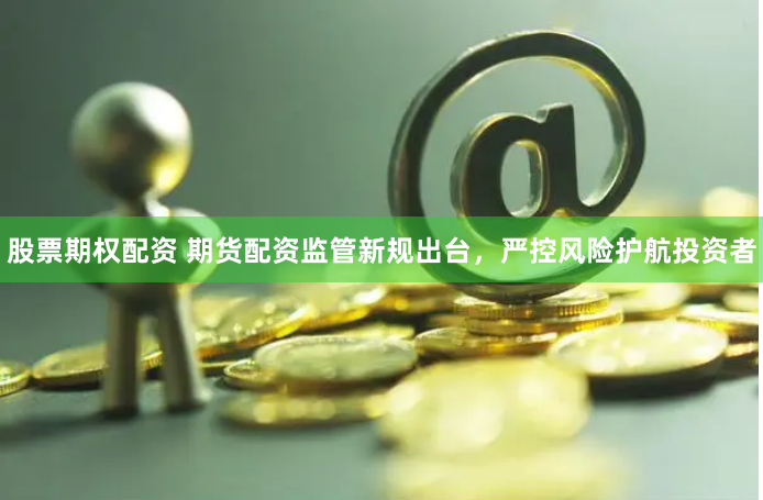 股票期权配资 期货配资监管新规出台，严控风险护航投资者