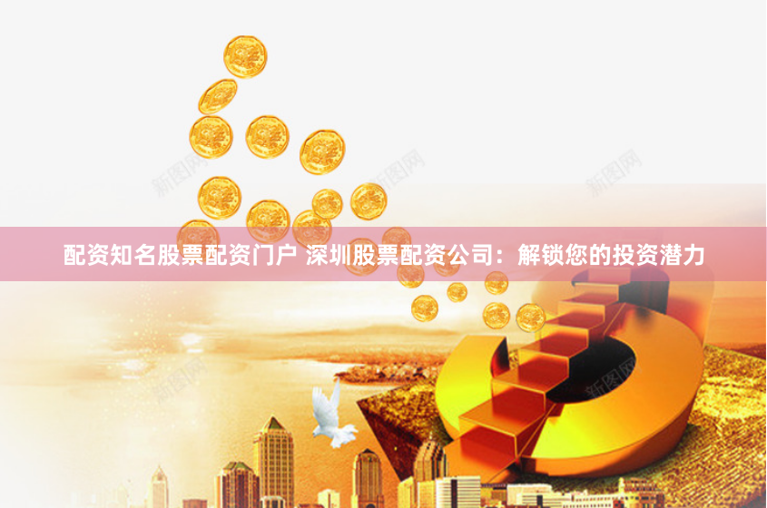 配资知名股票配资门户 深圳股票配资公司：解锁您的投资潜力