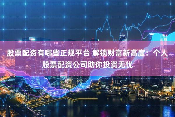 股票配资有哪些正规平台 解锁财富新高度：个人股票配资公司助你投资无忧
