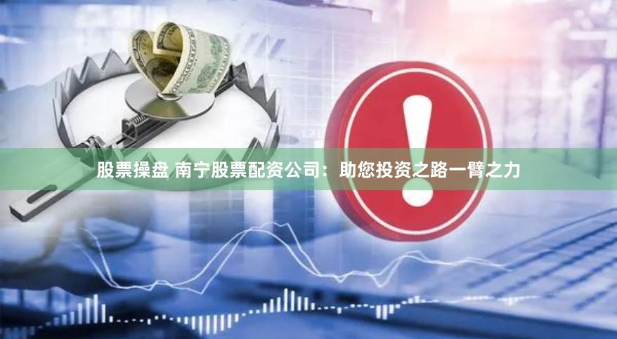 股票操盘 南宁股票配资公司：助您投资之路一臂之力