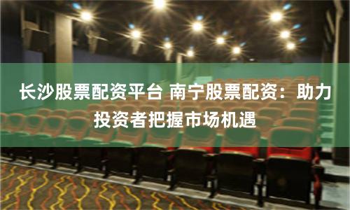长沙股票配资平台 南宁股票配资：助力投资者把握市场机遇