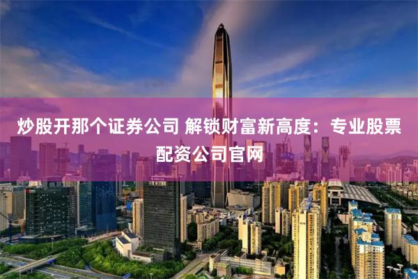炒股开那个证券公司 解锁财富新高度：专业股票配资公司官网