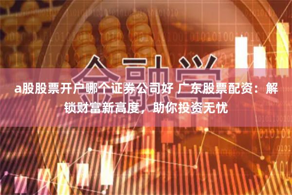 a股股票开户哪个证券公司好 广东股票配资：解锁财富新高度，助你投资无忧