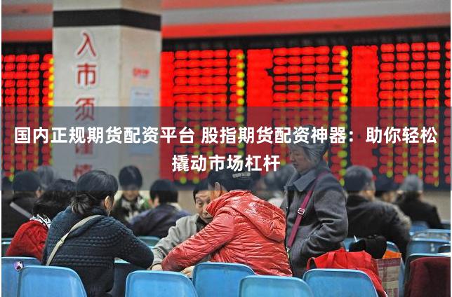 国内正规期货配资平台 股指期货配资神器:助你轻松撬动市场杠杆