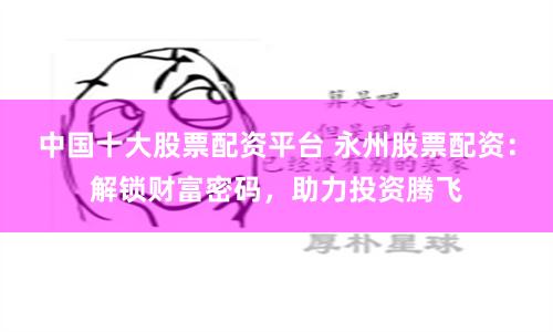 中国十大股票配资平台 永州股票配资：解锁财富密码，助力投资腾飞