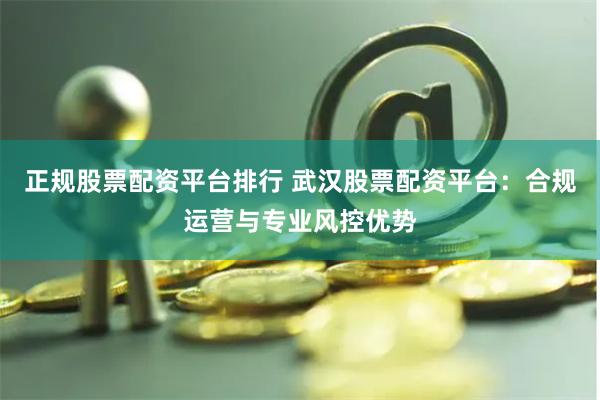 正规股票配资平台排行 武汉股票配资平台:合规运营与专业风控优势