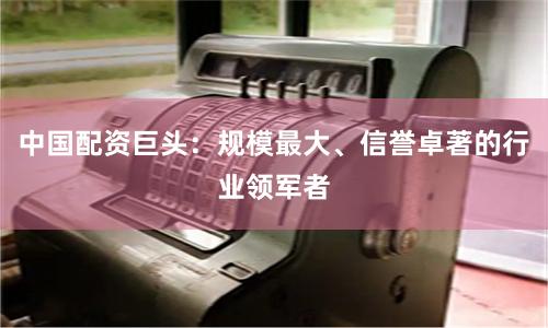 中国配资巨头：规模最大、信誉卓著的行业领军者