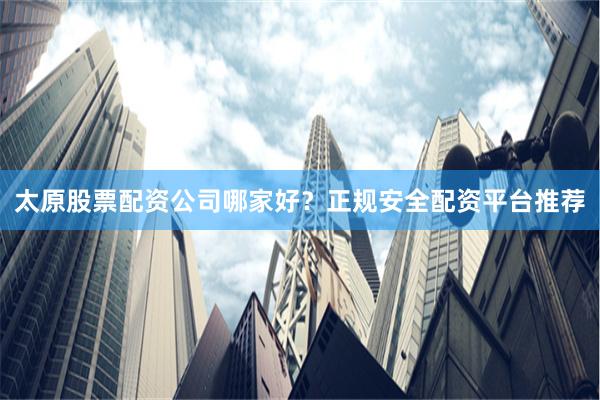 太原股票配资公司哪家好？正规安全配资平台推荐